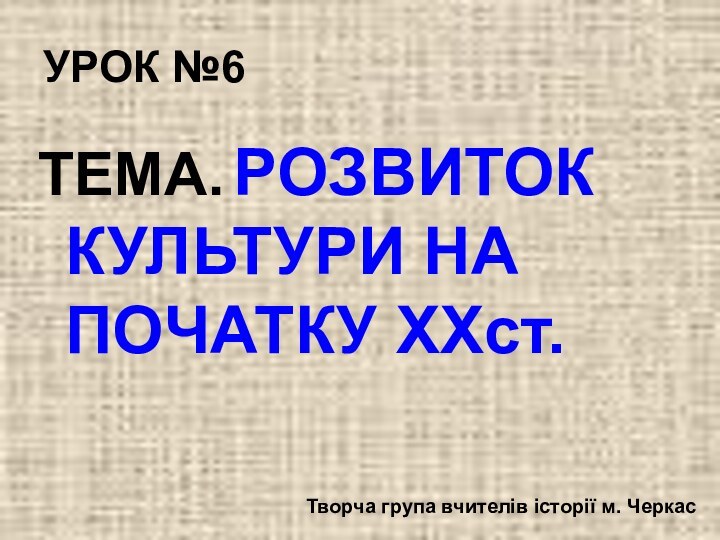 УРОК №6ТЕМА. РОЗВИТОК КУЛЬТУРИ НА ПОЧАТКУ XXст. Творча група вчителів історії м. Черкас