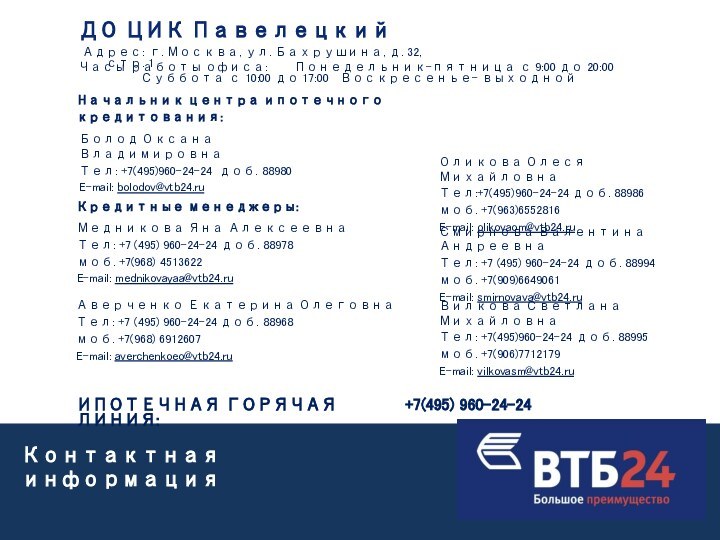 Контактная информацияОликова Олеся МихайловнаТел:+7(495)960-24-24 доб. 88986 моб. +7(963)6552816E-mail: olikovaom@vtb24.ruНачальник центра ипотечного кредитования:Болод