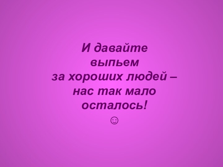 И давайте выпьем за хороших людей – нас так мало осталось!☺