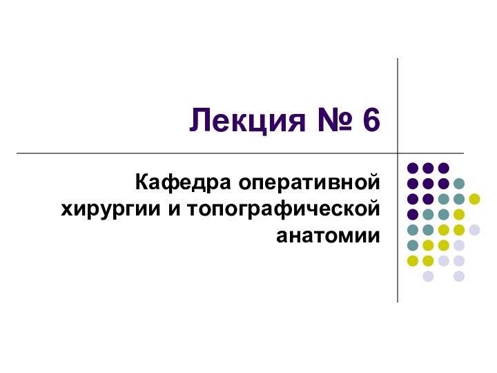 Лекция № 6Кафедра оперативной хирургии и топографической анатомии