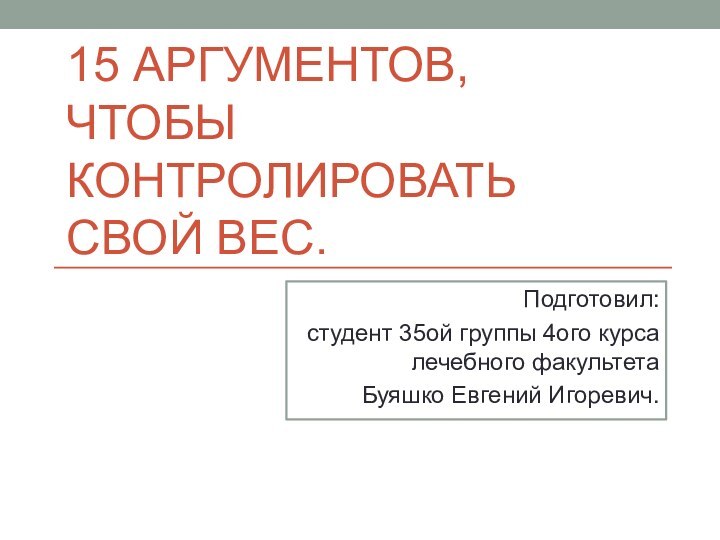 15 АРГУМЕНТОВ, ЧТОБЫ КОНТРОЛИРОВАТЬ СВОЙ ВЕС.Подготовил: студент 35ой группы 4ого курса лечебного факультета Буяшко Евгений Игоревич.