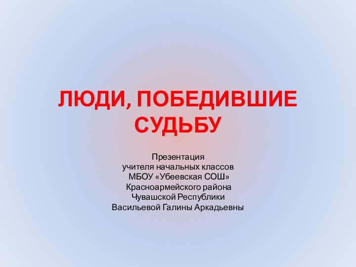 ЛЮДИ, ПОБЕДИВШИЕ СУДЬБУПрезентация учителя начальных классов МБОУ «Убеевская СОШ» Красноармейского района Чувашской Республики Васильевой Галины Аркадьевны