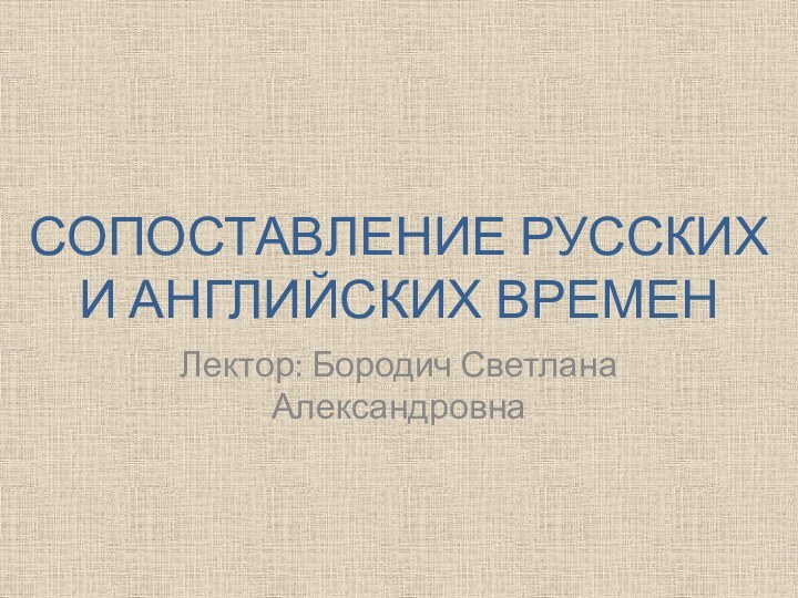 СОПОСТАВЛЕНИЕ РУССКИХ И АНГЛИЙСКИХ ВРЕМЕН Лектор: Бородич Светлана Александровна