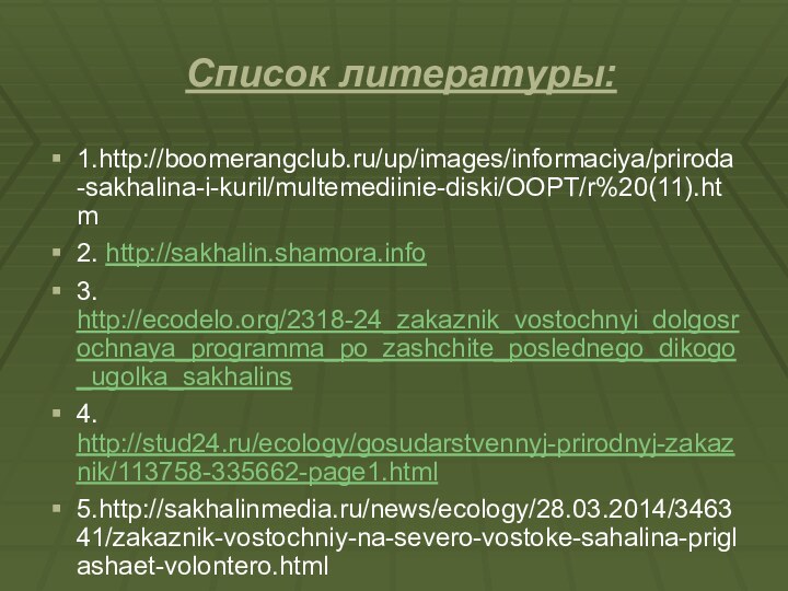 Список литературы:1.http://boomerangclub.ru/up/images/informaciya/priroda-sakhalina-i-kuril/multemediinie-diski/OOPT/r%20(11).htm2. http://sakhalin.shamora.info3. http://ecodelo.org/2318-24_zakaznik_vostochnyi_dolgosrochnaya_programma_po_zashchite_poslednego_dikogo_ugolka_sakhalins4. http://stud24.ru/ecology/gosudarstvennyj-prirodnyj-zakaznik/113758-335662-page1.html5.http://sakhalinmedia.ru/news/ecology/28.03.2014/346341/zakaznik-vostochniy-na-severo-vostoke-sahalina-priglashaet-volontero.html