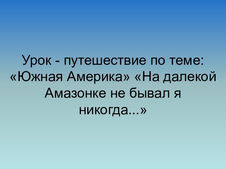 Урок - путешествие по теме: «Южная Америка» «На далекой Амазонке не бывал я никогда...»