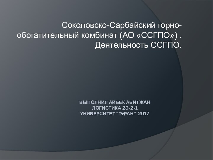 ВЫПОЛНИЛ АЙБЕК АБИТЖАН  ЛОГИСТИКА 2Э-2-1  УНИВЕРСИТЕТ “ТҰРАН” 2017 Соколовско-Сарбайский горно-обогатительный