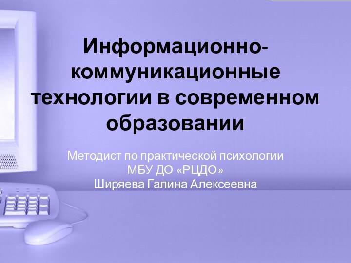 Информационно-коммуникационные технологии в современном образованииМетодист по практической психологии МБУ ДО «РЦДО» Ширяева Галина Алексеевна