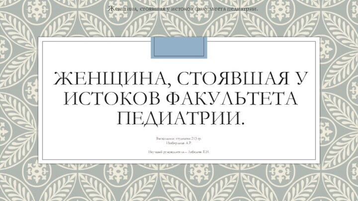 ЖЕНЩИНА, СТОЯВШАЯ У ИСТОКОВ ФАКУЛЬТЕТА ПЕДИАТРИИ.Выполнила: студентка 213 гр.Ишбердина А.Р.Научный руководитель –