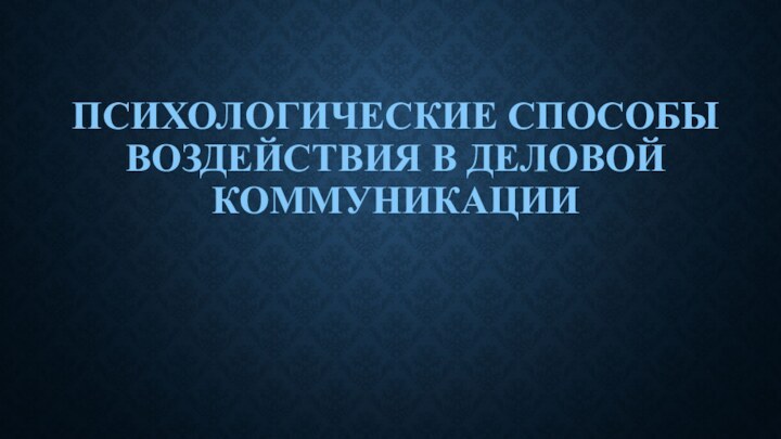 ПСИХОЛОГИЧЕСКИЕ СПОСОБЫ ВОЗДЕЙСТВИЯ В ДЕЛОВОЙ КОММУНИКАЦИИ