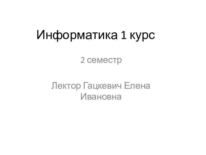 Информатика 1 курс2 семестрЛектор Гацкевич Елена Ивановна