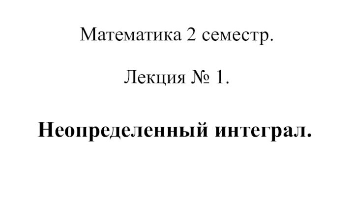 Математика 2 семестр.  Лекция № 1. Неопределенный интеграл.