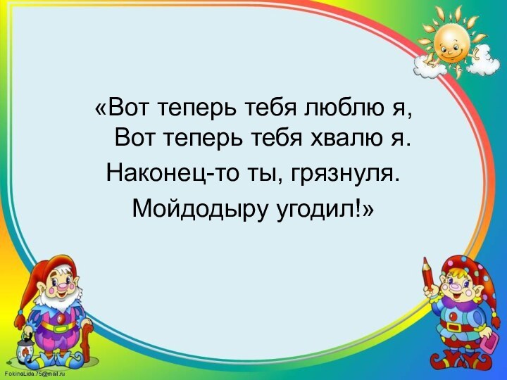 «Вот теперь тебя люблю я, Вот теперь тебя хвалю я.Наконец-то ты, грязнуля.Мойдодыру угодил!»