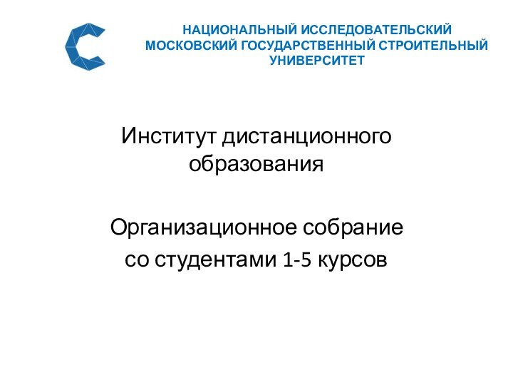 НАЦИОНАЛЬНЫЙ ИССЛЕДОВАТЕЛЬСКИЙ МОСКОВСКИЙ ГОСУДАРСТВЕННЫЙ СТРОИТЕЛЬНЫЙ УНИВЕРСИТЕТИнститут дистанционного образованияОрганизационное собраниесо студентами 1-5 курсов