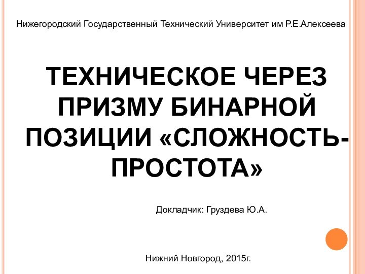 Нижегородский Государственный Технический Университет им Р.Е.АлексееваДокладчик: Груздева Ю.А.Нижний Новгород, 2015г.ТЕХНИЧЕСКОЕ ЧЕРЕЗ ПРИЗМУ БИНАРНОЙ ПОЗИЦИИ «СЛОЖНОСТЬ-ПРОСТОТА»