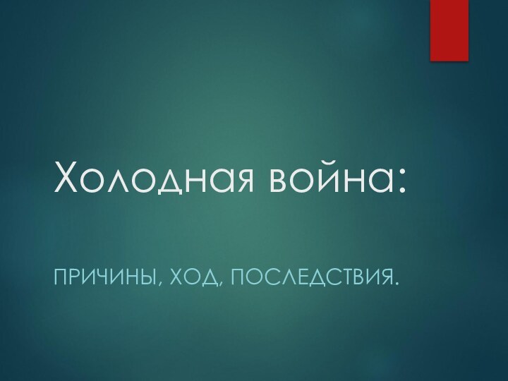 Холодная война: ПРИЧИНЫ, ХОД, ПОСЛЕДСТВИЯ.