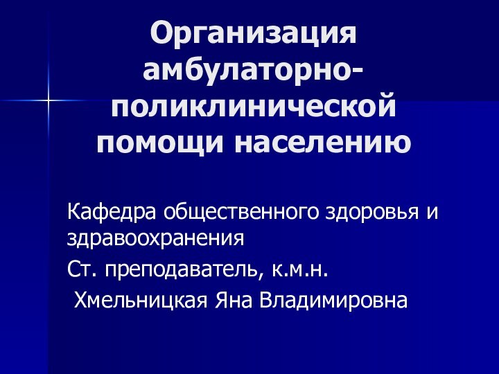 Организация амбулаторно-поликлинической помощи населениюКафедра общественного здоровья и здравоохраненияСт. преподаватель, к.м.н. Хмельницкая Яна Владимировна