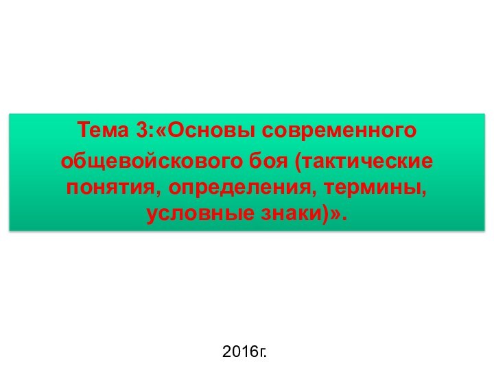 Тема 3:«Основы современного общевойскового боя (тактические понятия, определения, термины, условные знаки)».2016г.