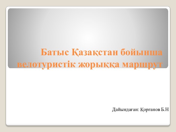 Батыс Қазақстан бойынша велотуристік жорыққа маршрутДайындаған: Қорғанов Б.Н