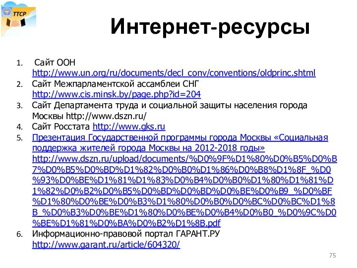 Интернет-ресурсы Сайт ООН http://www.un.org/ru/documents/decl_conv/conventions/oldprinc.shtmlСайт Межпарламентской ассамблеи СНГ http://www.cis.minsk.by/page.php?id=204Сайт Департамента труда и социальной защиты