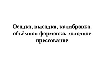 Осадка, высадка, калибровка, объёмная формовка, холодное прессование