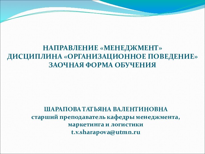 НАПРАВЛЕНИЕ «МЕНЕДЖМЕНТ» ДИСЦИПЛИНА «ОРГАНИЗАЦИОННОЕ ПОВЕДЕНИЕ» ЗАОЧНАЯ ФОРМА ОБУЧЕНИЯШАРАПОВА ТАТЬЯНА ВАЛЕНТИНОВНАстарший преподаватель кафедры менеджмента, маркетинга и логистикиt.v.sharapova@utmn.ru