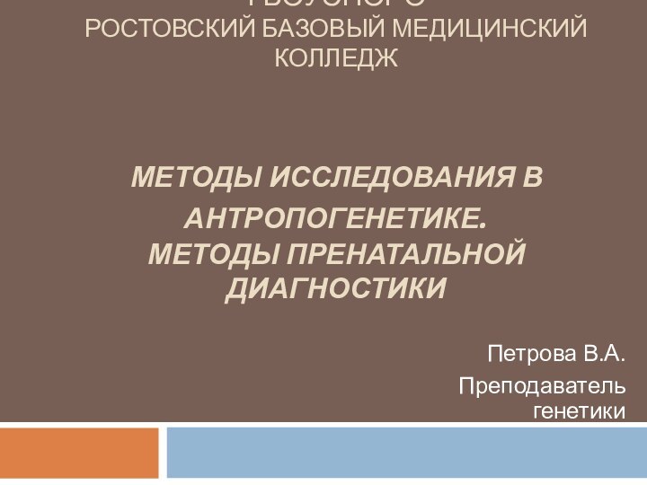 ГБОУСПОРО РОСТОВСКИЙ БАЗОВЫЙ МЕДИЦИНСКИЙ КОЛЛЕДЖ   МЕТОДЫ ИССЛЕДОВАНИЯ В АНТРОПОГЕНЕТИКЕ. МЕТОДЫ ПРЕНАТАЛЬНОЙ ДИАГНОСТИКИПетрова В.А.Преподаватель генетики