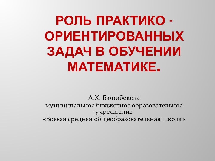 РОЛЬ ПРАКТИКО -ОРИЕНТИРОВАННЫХ ЗАДАЧ В ОБУЧЕНИИ МАТЕМАТИКЕ. А.Х. Балтабековамуниципальное бюджетное образовательное учреждение «Боевая средняя общеобразовательная школа» 