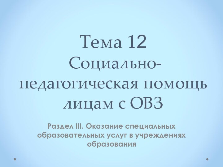 Тема 12  Социально-педагогическая помощь лицам с ОВЗРаздел III. Оказание специальных образовательных услуг в учреждениях образования