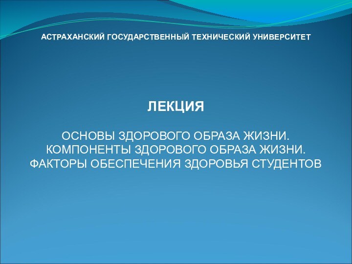 АСТРАХАНСКИЙ ГОСУДАРСТВЕННЫЙ ТЕХНИЧЕСКИЙ УНИВЕРСИТЕТЛЕКЦИЯОСНОВЫ ЗДОРОВОГО ОБРАЗА ЖИЗНИ. КОМПОНЕНТЫ ЗДОРОВОГО ОБРАЗА ЖИЗНИ. ФАКТОРЫ ОБЕСПЕЧЕНИЯ ЗДОРОВЬЯ СТУДЕНТОВ