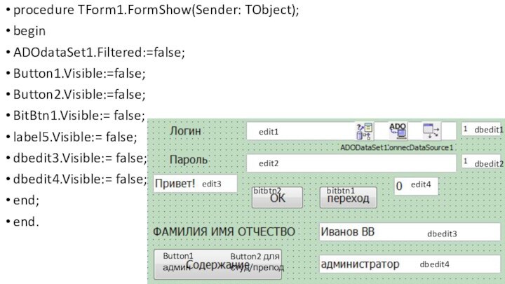 procedure TForm1.FormShow(Sender: TObject);beginADOdataSet1.Filtered:=false;Button1.Visible:=false;Button2.Visible:=false;BitBtn1.Visible:= false;label5.Visible:= false;dbedit3.Visible:= false;dbedit4.Visible:= false;end;end.