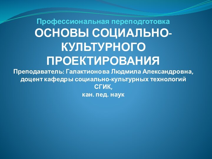 Профессиональная переподготовка ОСНОВЫ СОЦИАЛЬНО-КУЛЬТУРНОГО ПРОЕКТИРОВАНИЯ Преподаватель: Галактионова Людмила Александровна, доцент кафедры