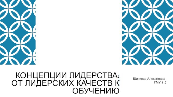 КОНЦЕПЦИИ ЛИДЕРСТВА: ОТ ЛИДЕРСКИХ КАЧЕСТВ К ОБУЧЕНИЮШипкова Алекспндра-ГМУ-1-2