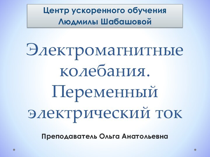 Электромагнитные колебания. Переменный электрический токЦентр ускоренного обучения Людмилы ШабашовойПреподаватель Ольга Анатольевна