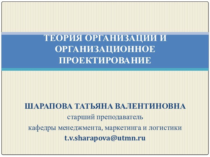 ТЕОРИЯ ОРГАНИЗАЦИИ И ОРГАНИЗАЦИОННОЕ ПРОЕКТИРОВАНИЕ ШАРАПОВА ТАТЬЯНА ВАЛЕНТИНОВНАстарший преподавателькафедры менеджмента, маркетинга и логистикиt.v.sharapova@utmn.ru