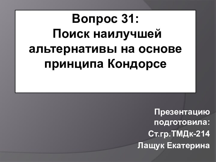 Вопрос 31:  Поиск наилучшей альтернативы на основе принципа Кондорсе Презентацию подготовила:Ст.гр.ТМДк-214Лащук Екатерина