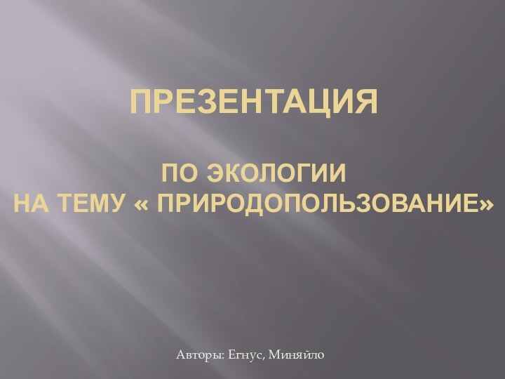 ПРЕЗЕНТАЦИЯ  ПО ЭКОЛОГИИ НА ТЕМУ « ПРИРОДОПОЛЬЗОВАНИЕ» Авторы: Егнус, Миняйло