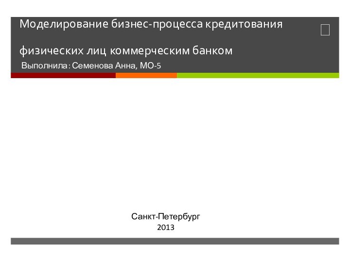 Моделирование бизнес-процесса кредитования физических лиц коммерческим банкомВыполнила: Семенова Анна, МО-5Санкт-Петербург2013