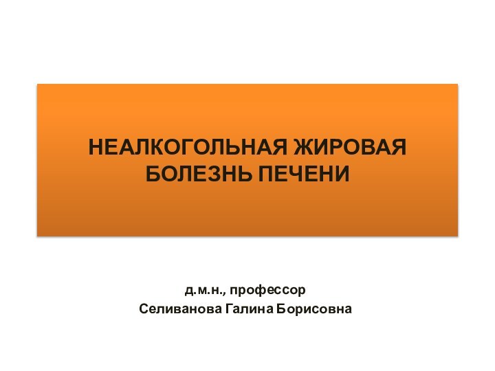 НЕАЛКОГОЛЬНАЯ ЖИРОВАЯ БОЛЕЗНЬ ПЕЧЕНИд.м.н., профессорСеливанова Галина Борисовна