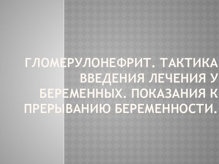 ГЛОМЕРУЛОНЕФРИТ. ТАКТИКА ВВЕДЕНИЯ ЛЕЧЕНИЯ У БЕРЕМЕННЫХ. ПОКАЗАНИЯ К ПРЕРЫВАНИЮ БЕРЕМЕННОСТИ.