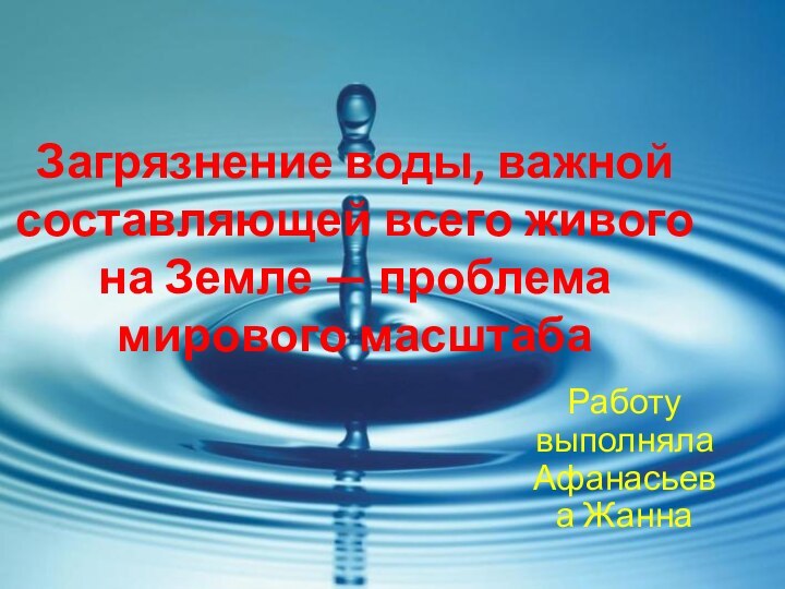 Загрязнение воды, важной составляющей всего живого на Земле — проблема мирового масштабаРаботу выполняла Афанасьева Жанна