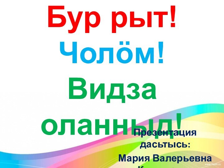 Бур рыт! Чолöм!  Видза оланныд!Презентация дасьтысь:Мария Валерьевна Коснырева