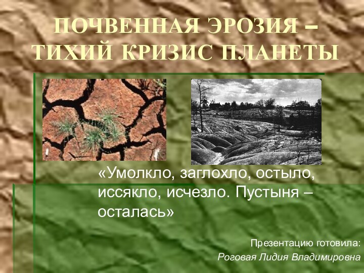 ПОЧВЕННАЯ ЭРОЗИЯ – ТИХИЙ КРИЗИС ПЛАНЕТЫ«Умолкло, заглохло, остыло, иссякло, исчезло. Пустыня – осталась»Презентацию готовила:Роговая Лидия Владимировна