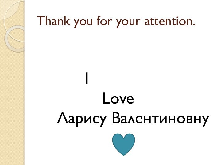 Thank you for your attention.			I      Love Ларису Валентиновну