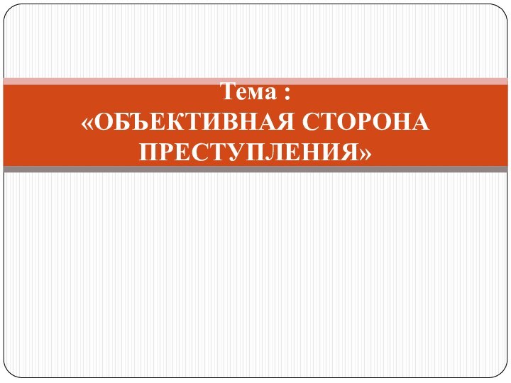 Тема :  «ОБЪЕКТИВНАЯ СТОРОНА ПРЕСТУПЛЕНИЯ»