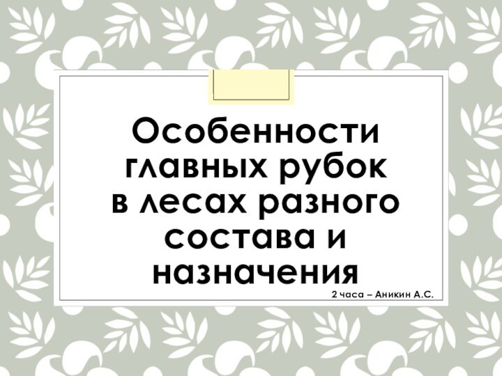 Особенности главных рубок  в лесах разного состава и назначения2 часа – Аникин А.С.