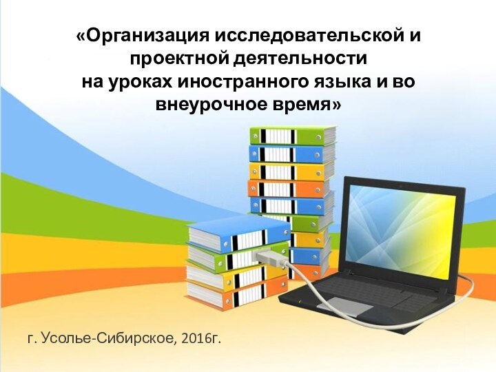 г. Усолье-Сибирское, 2016г.«Организация исследовательской и проектной деятельности на уроках иностранного языка и во внеурочное время»