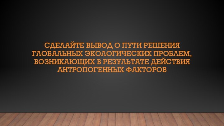 СДЕЛАЙТЕ ВЫВОД О ПУТИ РЕШЕНИЯ ГЛОБАЛЬНЫХ ЭКОЛОГИЧЕСКИХ ПРОБЛЕМ, ВОЗНИКАЮЩИХ В РЕЗУЛЬТАТЕ ДЕЙСТВИЯ АНТРОПОГЕННЫХ ФАКТОРОВ