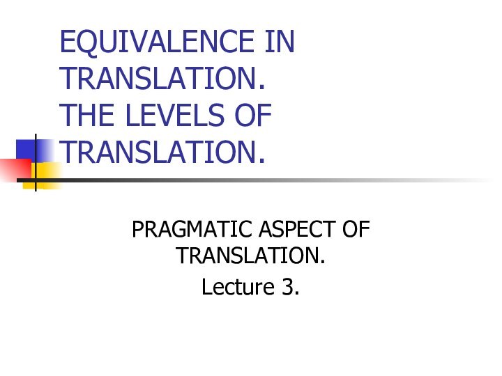 EQUIVALENCE IN TRANSLATION. THE LEVELS OF TRANSLATION.PRAGMATIC ASPECT OF TRANSLATION.Lecture 3.