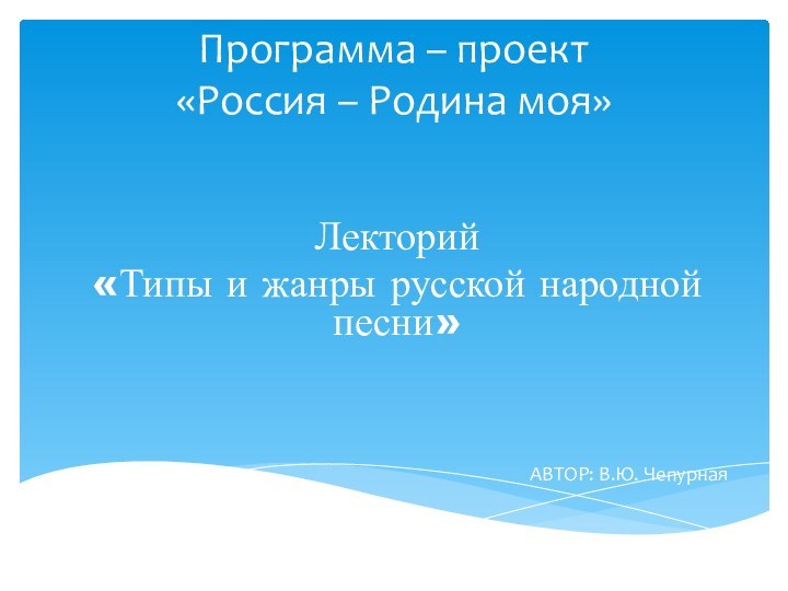 Программа – проект «Россия – Родина моя»Лекторий«Типы и жанры русской народной песни»АВТОР: В.Ю. Чепурная