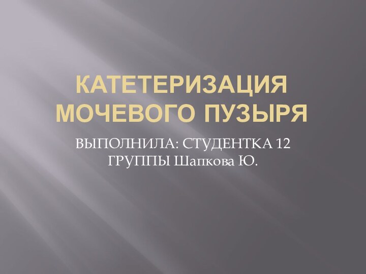 КАТЕТЕРИЗАЦИЯ МОЧЕВОГО ПУЗЫРЯВЫПОЛНИЛА: СТУДЕНТКА 12 ГРУППЫ Шапкова Ю.